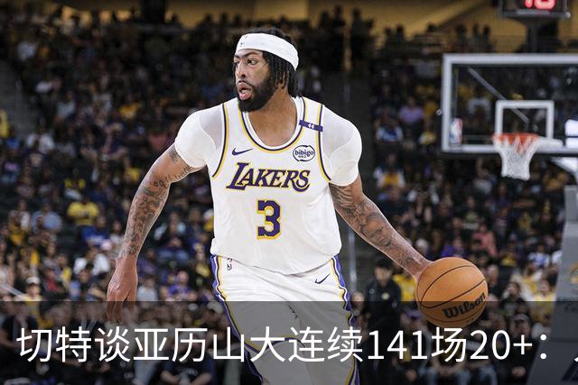切特谈亚历山大连续141场20+：人们不明白这需要多强的身心耐力