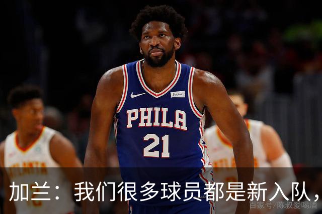 加兰：我们很多球员都是新入队，还在磨合适应