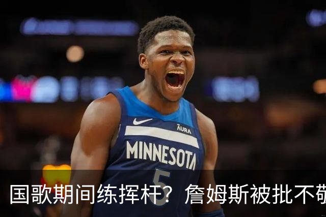国歌期间练挥杆？詹姆斯被批不敬，本人未回应