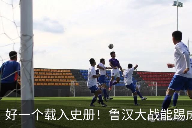 好一个载入史册！鲁汉大战能踢成啥样？唐田带小马哥最后露个脸？