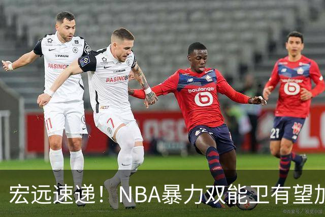 宏远速递！NBA暴力双能卫有望加盟，力保亚帅躺进总决赛？