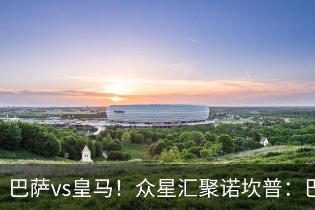 巴萨vs皇马！众星汇聚诺坎普：巴萨十连胜纪录与皇马的6分追击战