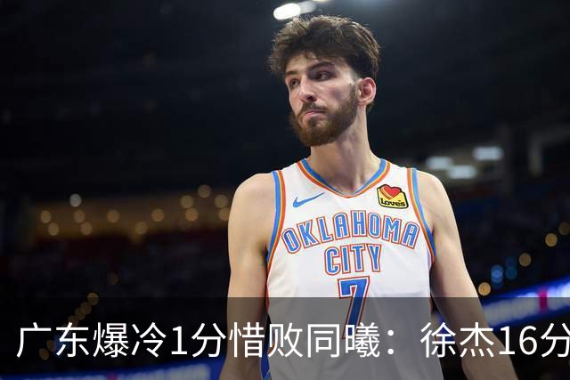 广东爆冷1分惜败同曦：徐杰16分丢绝杀 博日奇24+12丢扳平罚球