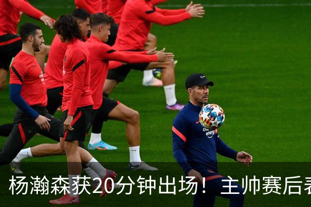 杨瀚森获20分钟出场！主帅赛后表态明确，轮换地位基本稳了？