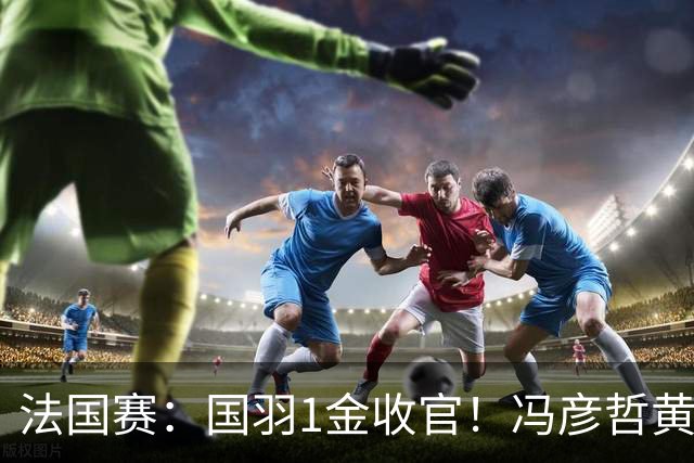 法国赛：国羽1金收官！冯彦哲/黄东萍2-0最强黑马，缔造三连冠神迹