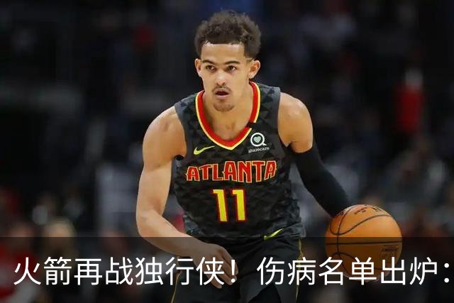火箭再战独行侠！伤病名单出炉：谢泼德+亚当斯休战，申京+新援有望复出