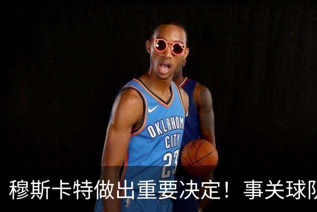 穆斯卡特做出重要决定！事关球队出战亚冠前景，值得期待