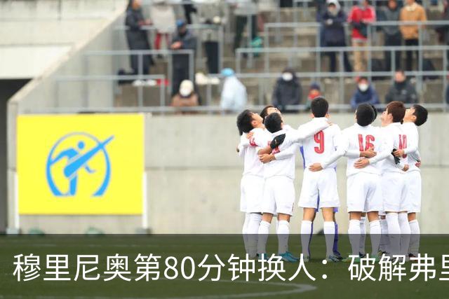 穆里尼奥第80分钟换人：破解弗里克防守的侦探式布局