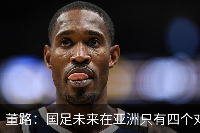 董路：国足未来在亚洲只有四个对手，我也能执教国足，足球一半以上失败是过高评估自己