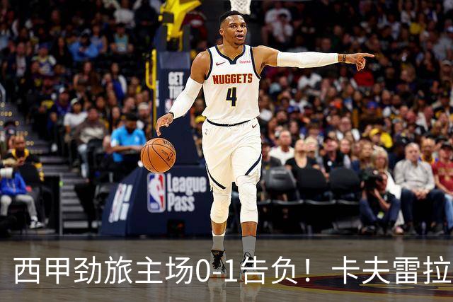 西甲劲旅主场0-1告负！卡夫雷拉一击致命，保级队客场爆冷取胜