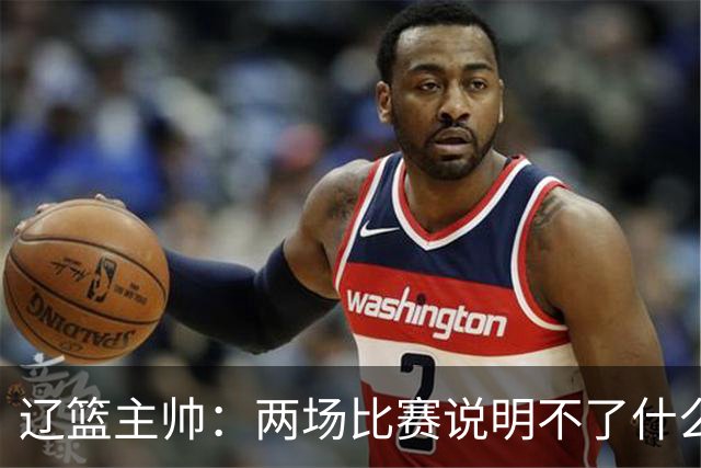 辽篮主帅：两场比赛说明不了什么 不单独评价个人表现
